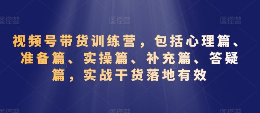 视频号带货训练营，包括心理篇、准备篇、实操篇、补充篇、答疑篇，实战干货落地有效_课程