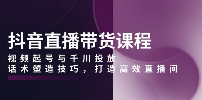 （无水印）抖音直播带货课程，视频起号与千川投放，话术塑造技巧，打造高效直播间