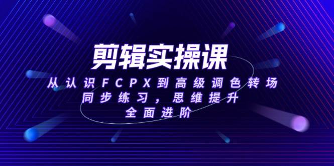 （无水印）剪辑实操课，从认识FCPX到高级调色转场，同步练习，思维提升，全面进阶