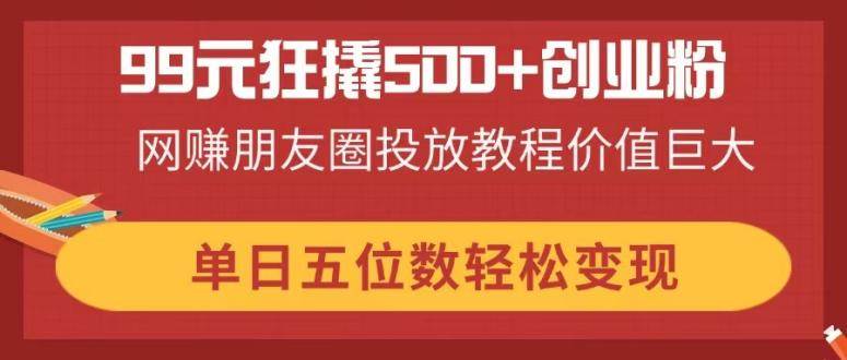 （无水印）99元狂撬500+创业粉，网赚朋友圈投放教程价值巨大，单日五位数轻松变现-创学笔记