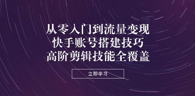 （无水印）从零入门到流量变现，快手账号搭建技巧，高阶剪辑技能全覆盖-创学笔记
