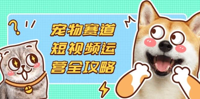 （无水印）宠物赛道短视频运营全攻略，选品拍摄剪辑实操，实现流量到收益转化-创学笔记