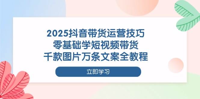 （无水印）2025抖音带货运营技巧，零基础学短视频带货，千款图片万条文案全教程-创学笔记