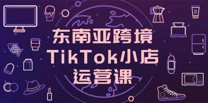 （无水印）东南亚跨境TikTok小店运营课，掌握店铺设置与流量转化核心技巧-创学笔记