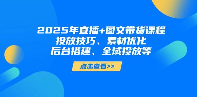 （无水印）2025年直播+图文带货课程，投放技巧、素材优化、后台搭建、全域投放等-创学笔记