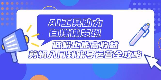 （无水印）AI工具助力自媒体变现，低粉也能高收益，剪辑入门到账号运营全攻略-创学笔记