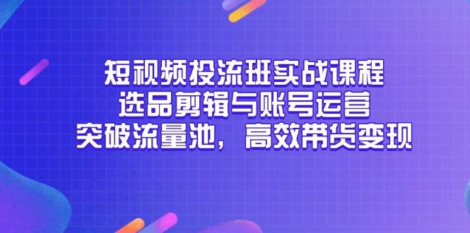 （无水印）短视频投流班实战课程，选品剪辑与账号运营，突破流量池，高效带货变现