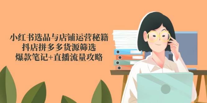 （无水印）小红书选品与店铺运营秘籍，抖店拼多多货源筛选，爆款笔记+直播流量攻略